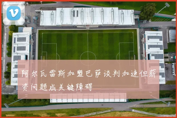 阿尔瓦雷斯加盟巴萨谈判加速但薪资问题成关键障碍