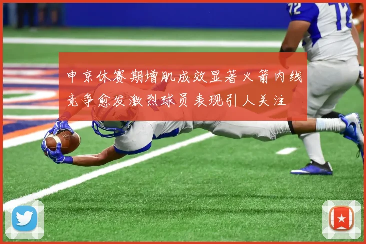 申京休赛期增肌成效显著火箭内线竞争愈发激烈球员表现引人关注