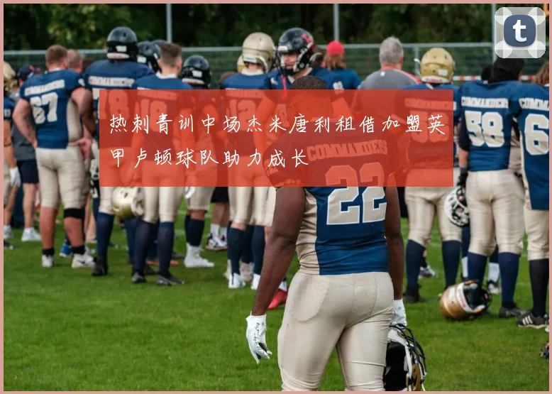 热刺青训中场杰米唐利租借加盟英甲卢顿球队助力成长