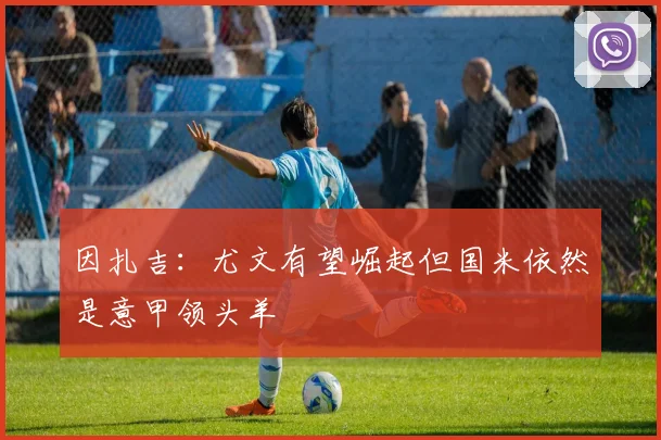 因扎吉：尤文有望崛起但国米依然是意甲领头羊