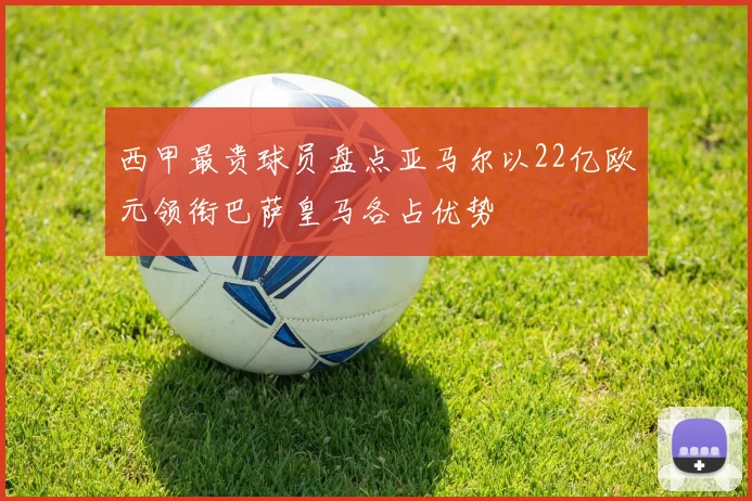 西甲最贵球员盘点亚马尔以22亿欧元领衔巴萨皇马各占优势