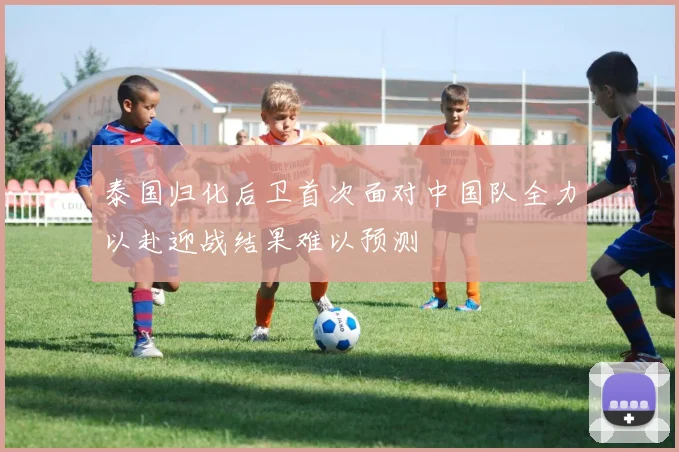 泰国归化后卫首次面对中国队全力以赴迎战结果难以预测